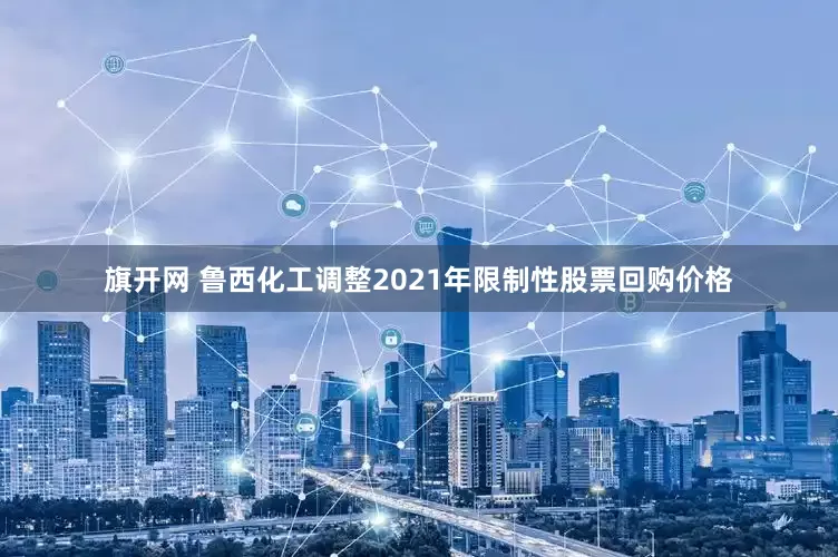 旗开网 鲁西化工调整2021年限制性股票回购价格