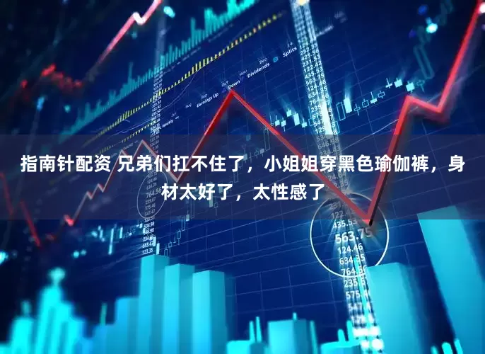 指南针配资 兄弟们扛不住了，小姐姐穿黑色瑜伽裤，身材太好了，太性感了