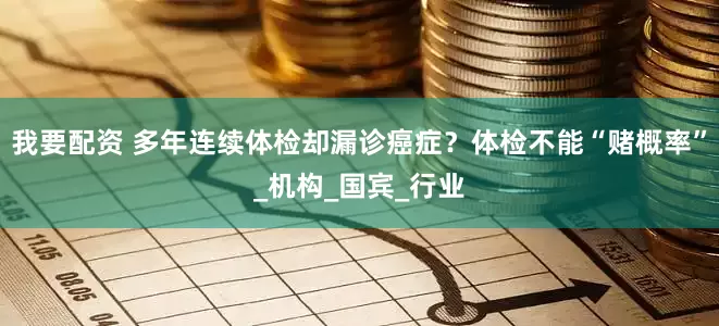 我要配资 多年连续体检却漏诊癌症？体检不能“赌概率”_机构_国宾_行业