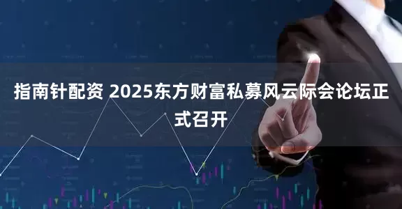 指南针配资 2025东方财富私募风云际会论坛正式召开