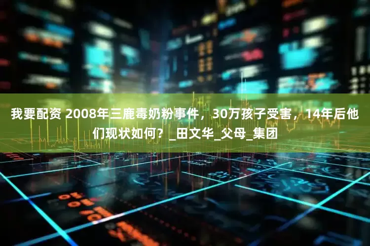 我要配资 2008年三鹿毒奶粉事件，30万孩子受害，14年后他们现状如何？_田文华_父母_集团