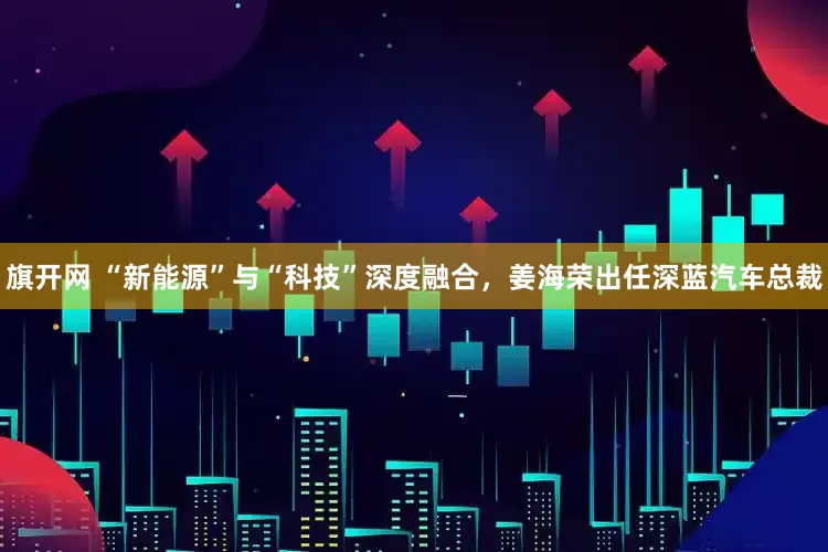 旗开网 “新能源”与“科技”深度融合，姜海荣出任深蓝汽车总裁