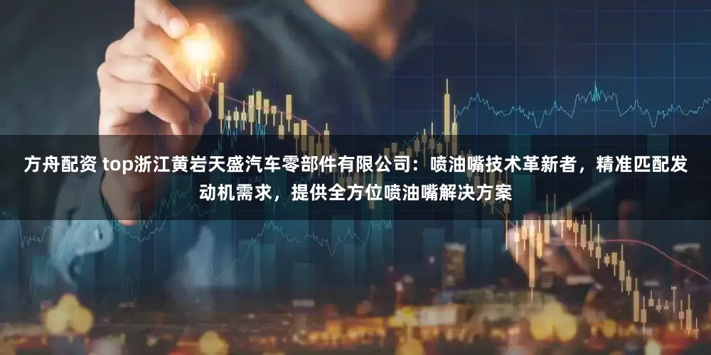 方舟配资 top浙江黄岩天盛汽车零部件有限公司：喷油嘴技术革新者，精准匹配发动机需求，提供全方位喷油嘴解决方案