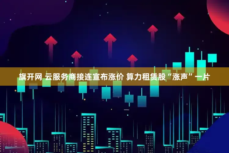 旗开网 云服务商接连宣布涨价 算力租赁股“涨声”一片